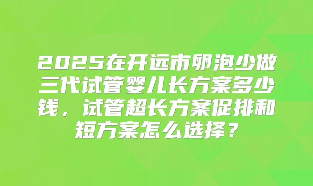 2025在开远市卵泡少做三代试管婴儿长方案多少钱，试管超长方案促排和短方案怎么选择？
