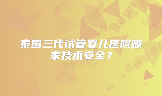 泰国三代试管婴儿医院哪家技术安全？