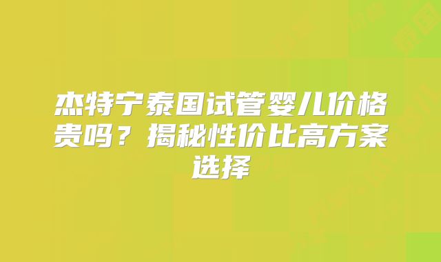 杰特宁泰国试管婴儿价格贵吗?揭秘性价比高方案选择