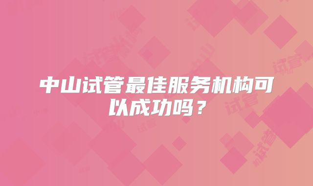 中山试管最佳服务机构可以成功吗?