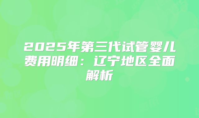 2025年第三代试管婴儿费用明细：辽宁地区全面解析