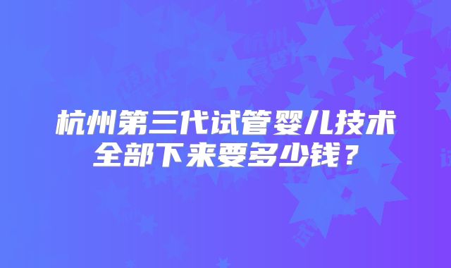 杭州第三代试管婴儿技术全部下来要多少钱?