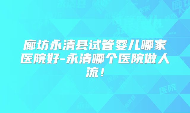 廊坊永清县试管婴儿哪家医院好-永清哪个医院做人流！