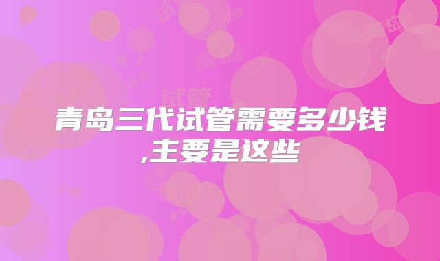 青岛三代试管需要多少钱,主要是这些