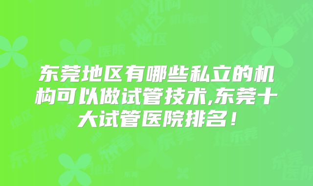 东莞地区有哪些私立的机构可以做试管技术,东莞十大试管医院排名！