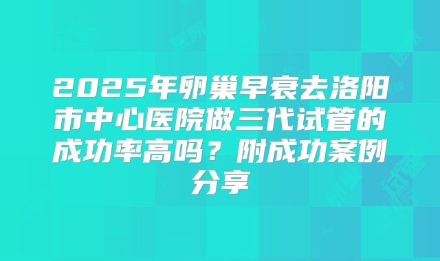 2025年卵巢早衰去洛阳市中心医院做三代试管的成功率高吗？附成功案例分享