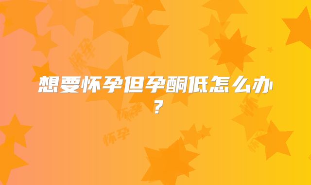 想要怀孕但孕酮低怎么办？