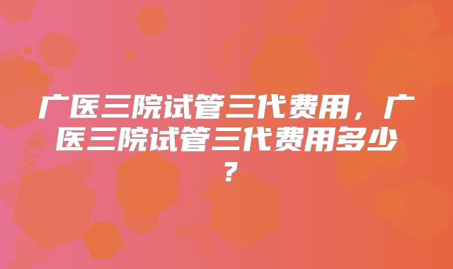 广医三院试管三代费用,广医三院试管三代费用多少?