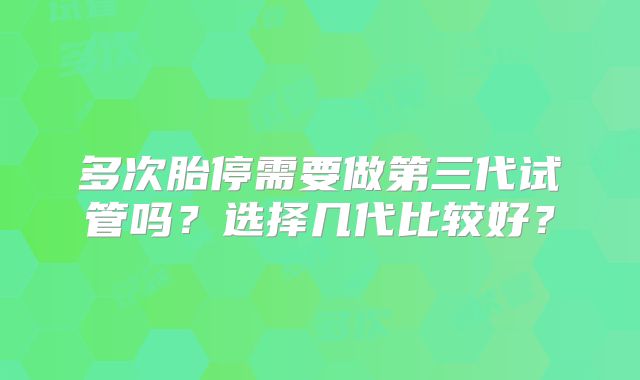 多次胎停需要做第三代试管吗？选择几代比较好？