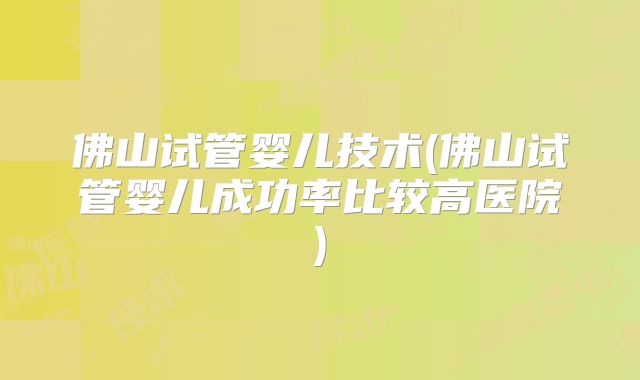 佛山试管婴儿技术(佛山试管婴儿成功率比较高医院)