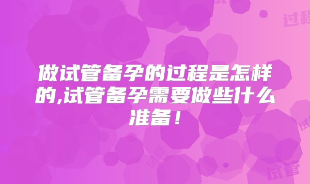 做试管备孕的过程是怎样的,试管备孕需要做些什么准备！