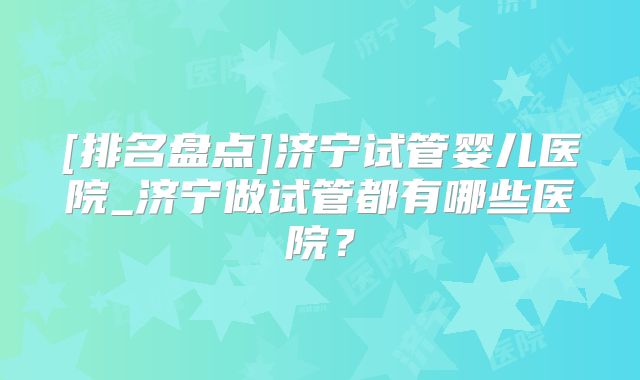 [排名盘点]济宁试管婴儿医院_济宁做试管都有哪些医院？