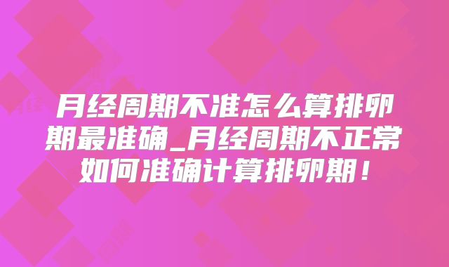 月经周期不准怎么算排卵期最准确_月经周期不正常如何准确计算排卵期!