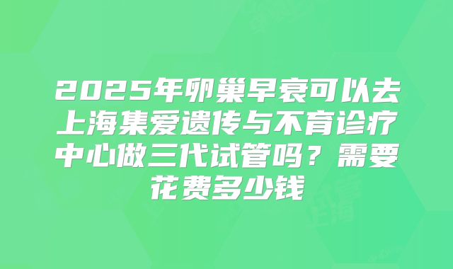 2025年卵巢早衰可以去上海集爱遗传与不育诊疗中心做三代试管吗？需要花费多少钱