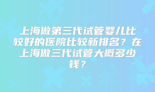 上海做第三代试管婴儿比较好的医院比较新排名?在上海做三代试管大概多少钱?