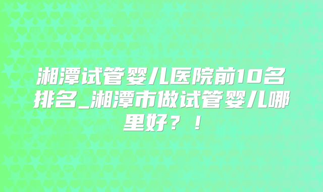 湘潭试管婴儿医院前10名排名_湘潭市做试管婴儿哪里好？！