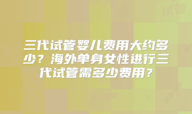 三代试管婴儿费用大约多少？海外单身女性进行三代试管需多少费用？