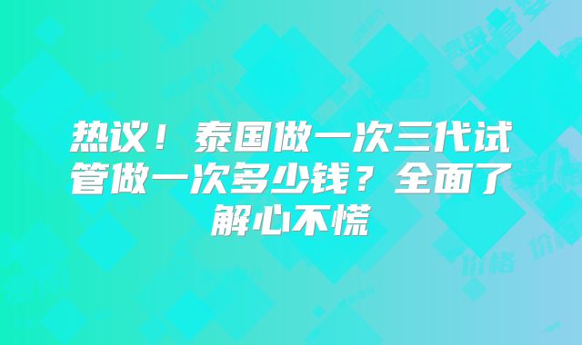 热议!泰国做一次三代试管做一次多少钱?全面了解心不慌