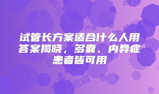 试管长方案适合什么人用答案揭晓,多囊、内异症患者皆可用