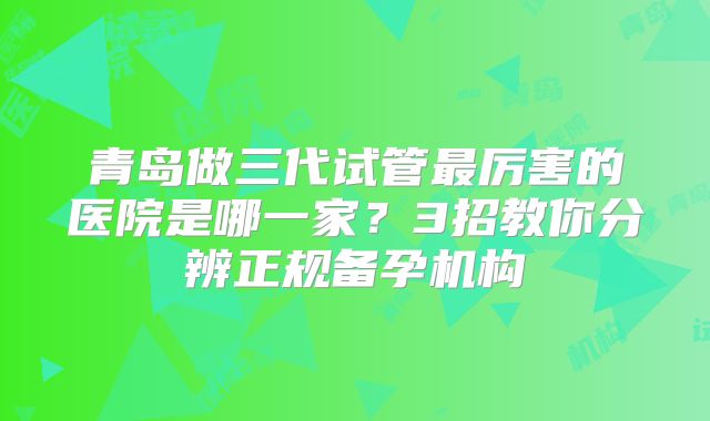 青岛做三代试管最厉害的医院是哪一家？3招教你分辨正规备孕机构