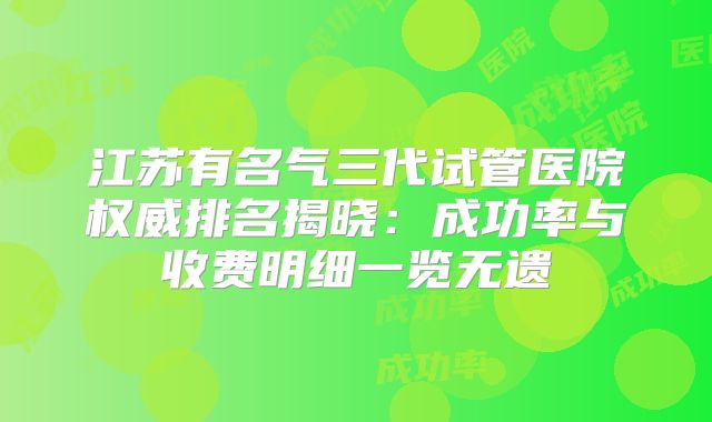 江苏有名气三代试管医院权威排名揭晓：成功率与收费明细一览无遗