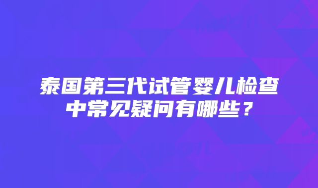 泰国第三代试管婴儿检查中常见疑问有哪些?