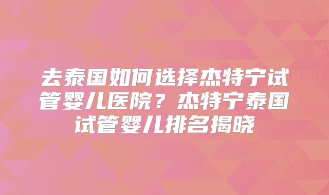去泰国如何选择杰特宁试管婴儿医院？杰特宁泰国试管婴儿排名揭晓