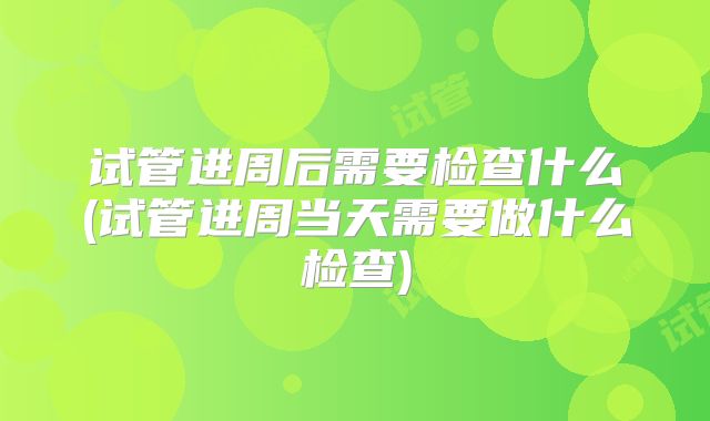 试管进周后需要检查什么(试管进周当天需要做什么检查)