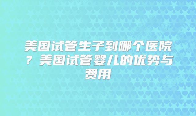 美国试管生子到哪个医院？美国试管婴儿的优势与费用