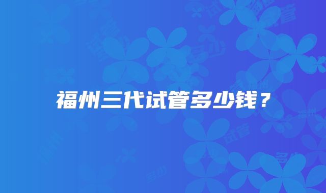 福州三代试管多少钱?