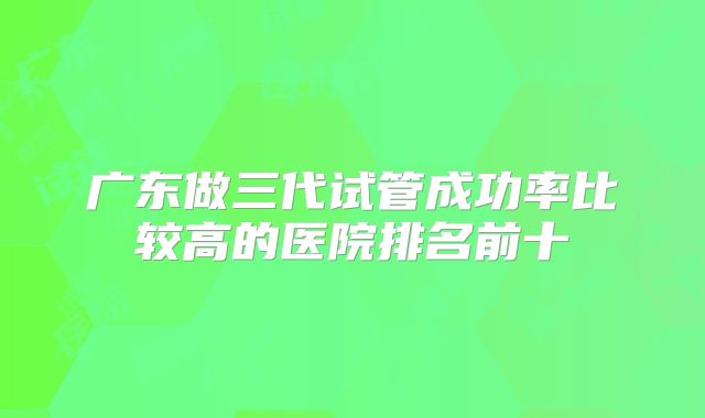 广东做三代试管成功率比较高的医院排名前十