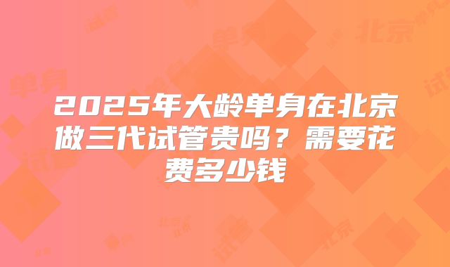 2025年大龄单身在北京做三代试管贵吗?需要花费多少钱
