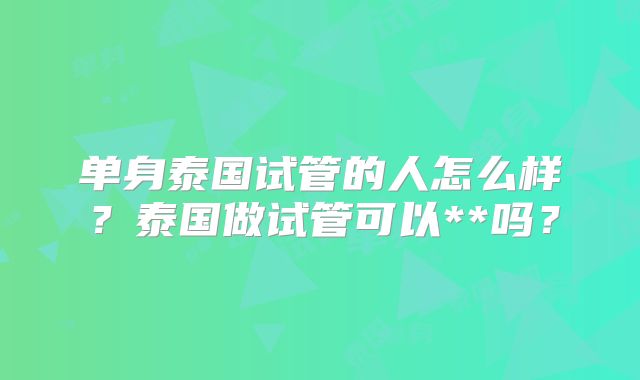 单身泰国试管的人怎么样?泰国做试管可以**吗?