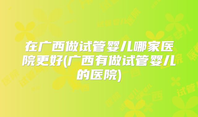 在广西做试管婴儿哪家医院更好(广西有做试管婴儿的医院)