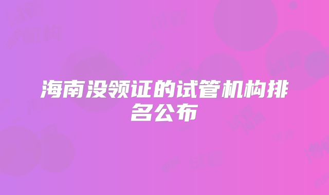 海南没领证的试管机构排名公布