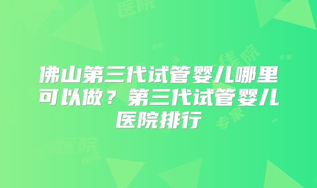 佛山第三代试管婴儿哪里可以做?第三代试管婴儿医院排行