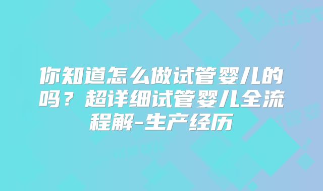 你知道怎么做试管婴儿的吗？超详细试管婴儿全流程解-生产经历