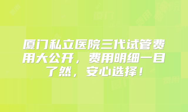 厦门私立医院三代试管费用大公开，费用明细一目了然，安心选择！