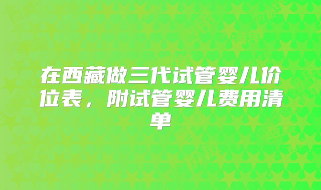 在西藏做三代试管婴儿价位表，附试管婴儿费用清单