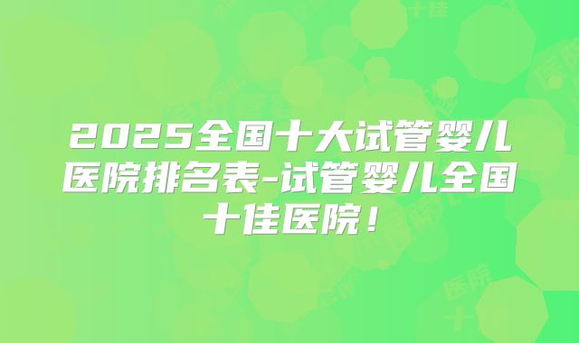 2025全国十大试管婴儿医院排名表-试管婴儿全国十佳医院！