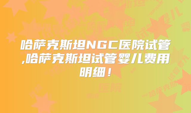 哈萨克斯坦NGC医院试管,哈萨克斯坦试管婴儿费用明细！