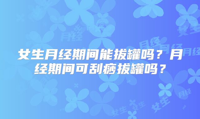 女生月经期间能拔罐吗？月经期间可刮痧拔罐吗？