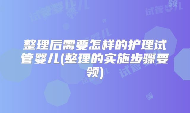整理后需要怎样的护理试管婴儿(整理的实施步骤要领)