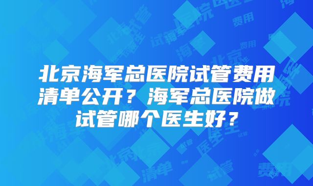 北京海军总医院试管费用清单公开？海军总医院做试管哪个医生好？
