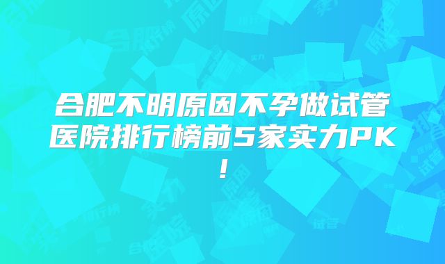 合肥不明原因不孕做试管医院排行榜前5家实力PK!