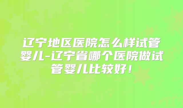 辽宁地区医院怎么样试管婴儿-辽宁省哪个医院做试管婴儿比较好！