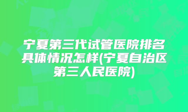 宁夏第三代试管医院排名具体情况怎样(宁夏自治区第三人民医院)