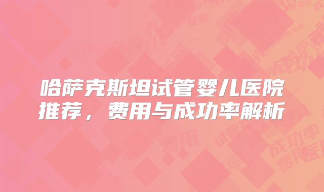 哈萨克斯坦试管婴儿医院推荐，费用与成功率解析