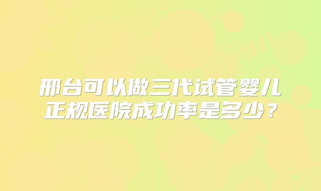 邢台可以做三代试管婴儿正规医院成功率是多少？