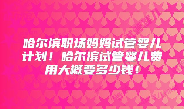 哈尔滨职场妈妈试管婴儿计划！哈尔滨试管婴儿费用大概要多少钱！